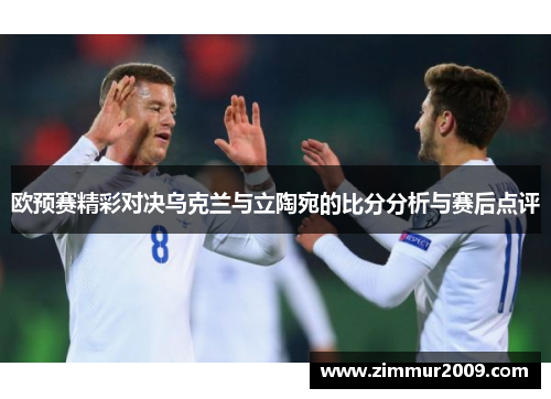 欧预赛精彩对决乌克兰与立陶宛的比分分析与赛后点评